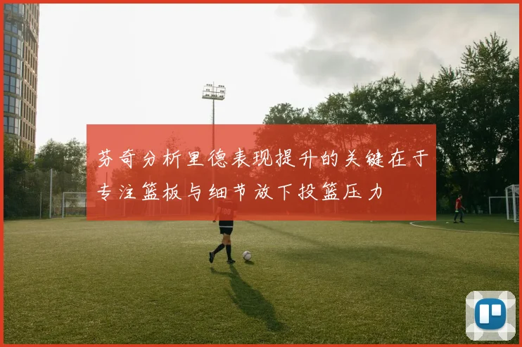 芬奇分析里德表现提升的关键在于专注篮板与细节放下投篮压力