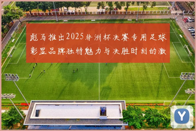 彪马推出2025非洲杯决赛专用足球彰显品牌独特魅力与决胜时刻的激情