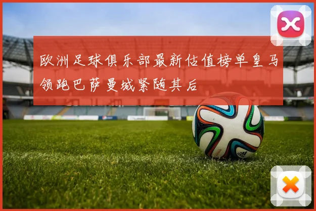 欧洲足球俱乐部最新估值榜单皇马领跑巴萨曼城紧随其后