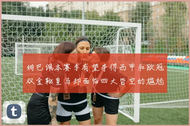 姆巴佩本赛季有望夺得西甲和欧冠双金靴皇马却面临四大皆空的尴尬局面