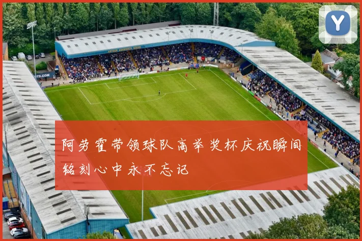 阿劳霍带领球队高举奖杯庆祝瞬间铭刻心中永不忘记