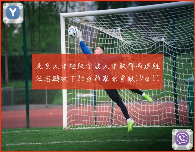 北京大学轻取宁波大学取得两连胜汪志鹏砍下26分昂塞尔贡献19分11篮板5助攻