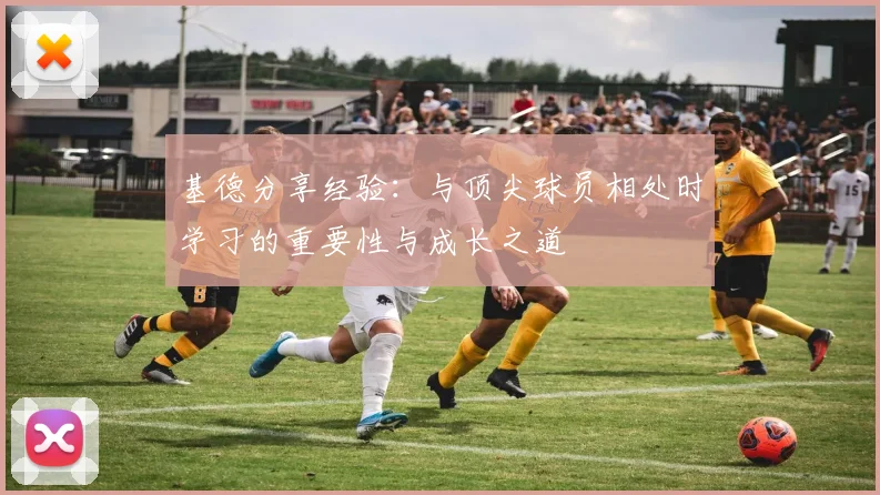 基德分享经验：与顶尖球员相处时学习的重要性与成长之道