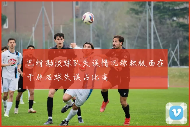 巴特勒谈球队失误情况称积极面在于非活球失误占比高