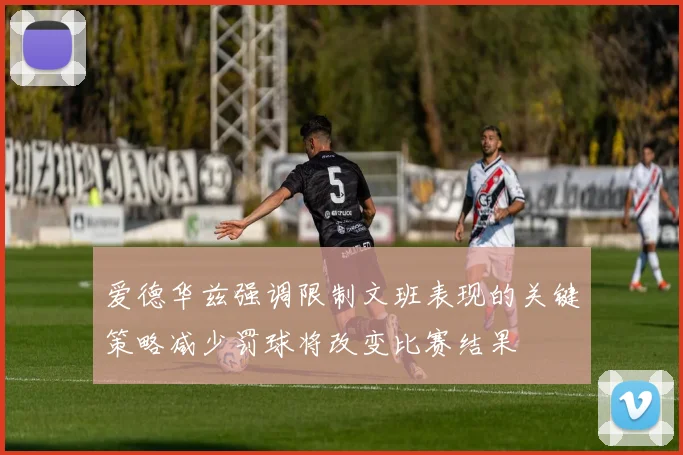 爱德华兹强调限制文班表现的关键策略减少罚球将改变比赛结果