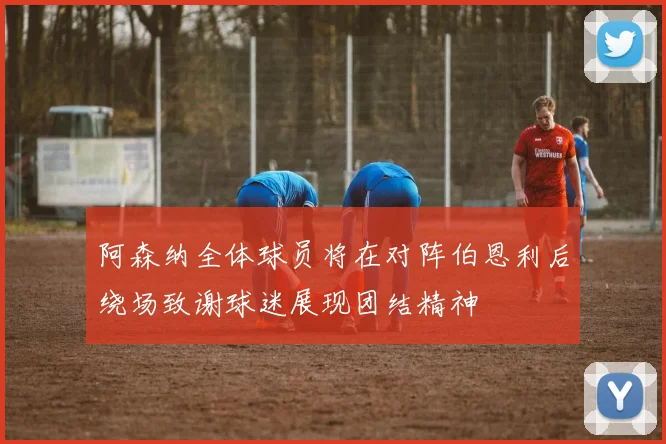 阿森纳全体球员将在对阵伯恩利后绕场致谢球迷展现团结精神