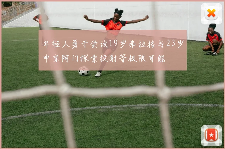 年轻人勇于尝试19岁弗拉格与23岁申京阿门探索投射等极限可能