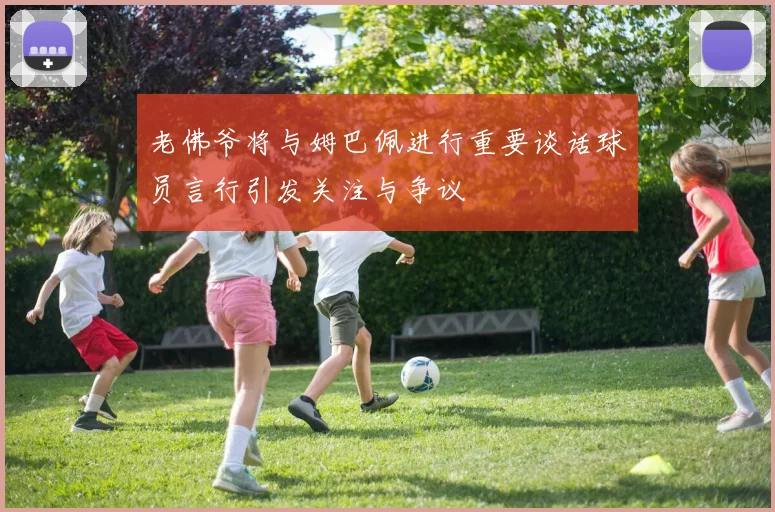 老佛爷将与姆巴佩进行重要谈话球员言行引发关注与争议